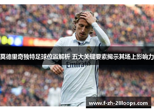 莫德里奇独特足球位置解析 五大关键要素揭示其场上影响力 莫德里奇独特足球位置解析 五大关键要素揭示其场上影响力